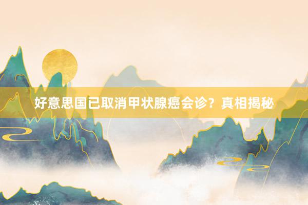 好意思国已取消甲状腺癌会诊？真相揭秘