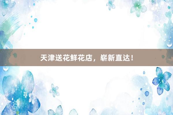 天津送花鲜花店，崭新直达！