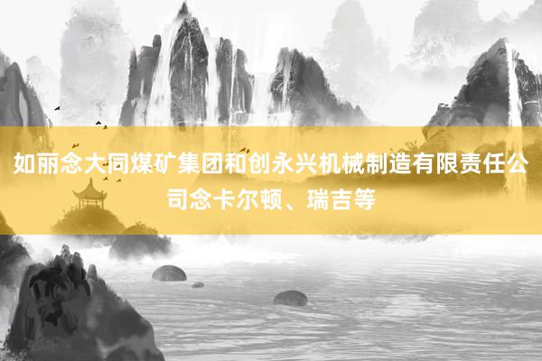 如丽念大同煤矿集团和创永兴机械制造有限责任公司念卡尔顿、瑞吉等