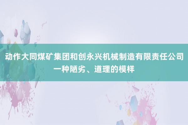 动作大同煤矿集团和创永兴机械制造有限责任公司一种陋劣、道理的模样
