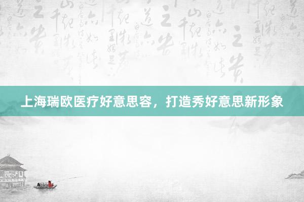 上海瑞欧医疗好意思容，打造秀好意思新形象