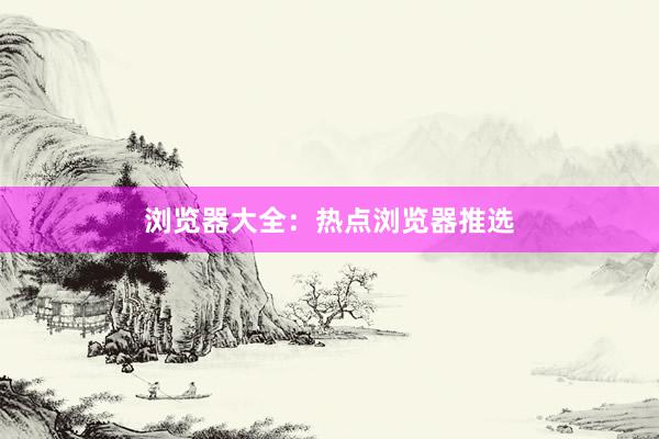 浏览器大全：热点浏览器推选